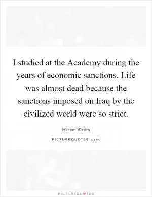 I studied at the Academy during the years of economic sanctions. Life was almost dead because the sanctions imposed on Iraq by the civilized world were so strict Picture Quote #1
