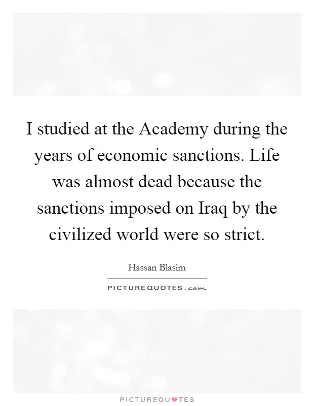 I studied at the Academy during the years of economic sanctions. Life was almost dead because the sanctions imposed on Iraq by the civilized world were so strict. Picture Quote #1