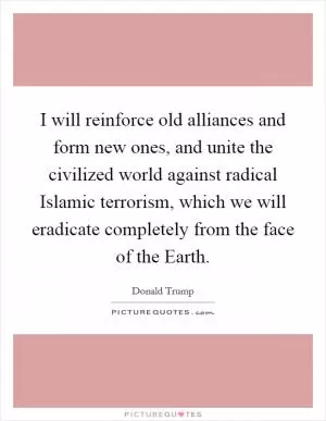 I will reinforce old alliances and form new ones, and unite the civilized world against radical Islamic terrorism, which we will eradicate completely from the face of the Earth Picture Quote #1