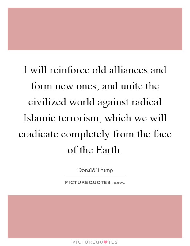 I will reinforce old alliances and form new ones, and unite the civilized world against radical Islamic terrorism, which we will eradicate completely from the face of the Earth. Picture Quote #1