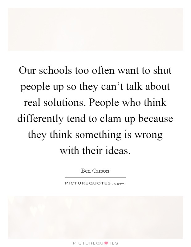 Our schools too often want to shut people up so they can't talk about real solutions. People who think differently tend to clam up because they think something is wrong with their ideas. Picture Quote #1