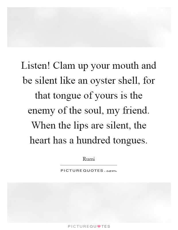 Listen! Clam up your mouth and be silent like an oyster shell, for that tongue of yours is the enemy of the soul, my friend. When the lips are silent, the heart has a hundred tongues. Picture Quote #1