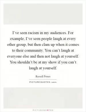 I’ve seen racism in my audiences. For example, I’ve seen people laugh at every other group, but then clam up when it comes to their community. You can’t laugh at everyone else and then not laugh at yourself. You shouldn’t be at my show if you can’t laugh at yourself Picture Quote #1
