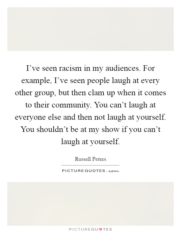 I've seen racism in my audiences. For example, I've seen people laugh at every other group, but then clam up when it comes to their community. You can't laugh at everyone else and then not laugh at yourself. You shouldn't be at my show if you can't laugh at yourself. Picture Quote #1