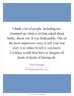 I think a lot of people, including me, clammed up when a civilian asked about battle, about war. It was fashionable. One of the most impressive ways to tell your war story is to refuse to tell it, you know. Civilians would then have to imagine all kinds of deeds of derring-do Picture Quote #1