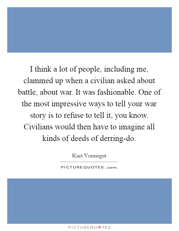 I think a lot of people, including me, clammed up when a civilian asked about battle, about war. It was fashionable. One of the most impressive ways to tell your war story is to refuse to tell it, you know. Civilians would then have to imagine all kinds of deeds of derring-do. Picture Quote #1
