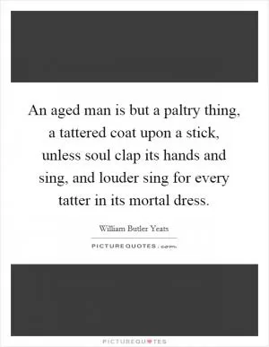 An aged man is but a paltry thing, a tattered coat upon a stick, unless soul clap its hands and sing, and louder sing for every tatter in its mortal dress Picture Quote #1