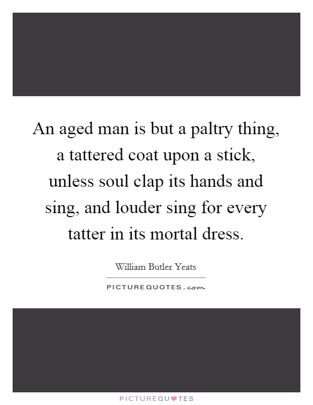An aged man is but a paltry thing, a tattered coat upon a stick, unless soul clap its hands and sing, and louder sing for every tatter in its mortal dress. Picture Quote #1
