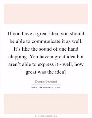 If you have a great idea, you should be able to communicate it as well. It’s like the sound of one hand clapping. You have a great idea but aren’t able to express it - well, how great was the idea? Picture Quote #1