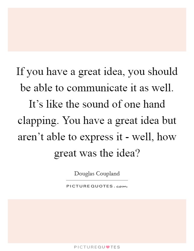 If you have a great idea, you should be able to communicate it as well. It's like the sound of one hand clapping. You have a great idea but aren't able to express it - well, how great was the idea? Picture Quote #1