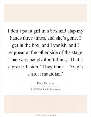 I don’t put a girl in a box and clap my hands three times, and she’s gone. I get in the box, and I vanish, and I reappear at the other side of the stage. That way, people don’t think, ‘That’s a great illusion.’ They think, ‘Doug’s a great magician.’ Picture Quote #1