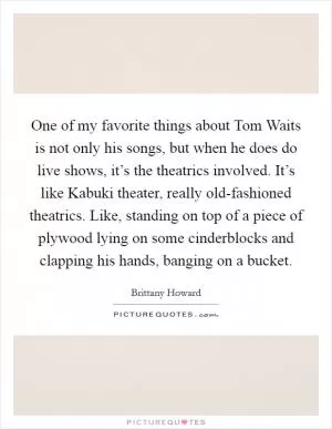 One of my favorite things about Tom Waits is not only his songs, but when he does do live shows, it’s the theatrics involved. It’s like Kabuki theater, really old-fashioned theatrics. Like, standing on top of a piece of plywood lying on some cinderblocks and clapping his hands, banging on a bucket Picture Quote #1