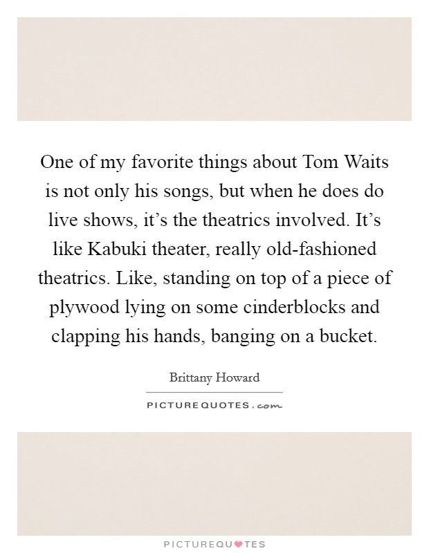One of my favorite things about Tom Waits is not only his songs, but when he does do live shows, it's the theatrics involved. It's like Kabuki theater, really old-fashioned theatrics. Like, standing on top of a piece of plywood lying on some cinderblocks and clapping his hands, banging on a bucket. Picture Quote #1