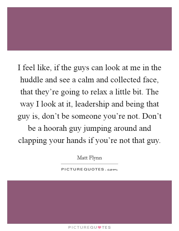 I feel like, if the guys can look at me in the huddle and see a calm and collected face, that they're going to relax a little bit. The way I look at it, leadership and being that guy is, don't be someone you're not. Don't be a hoorah guy jumping around and clapping your hands if you're not that guy. Picture Quote #1