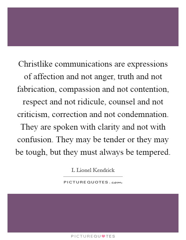 Christlike communications are expressions of affection and not anger, truth and not fabrication, compassion and not contention, respect and not ridicule, counsel and not criticism, correction and not condemnation. They are spoken with clarity and not with confusion. They may be tender or they may be tough, but they must always be tempered. Picture Quote #1