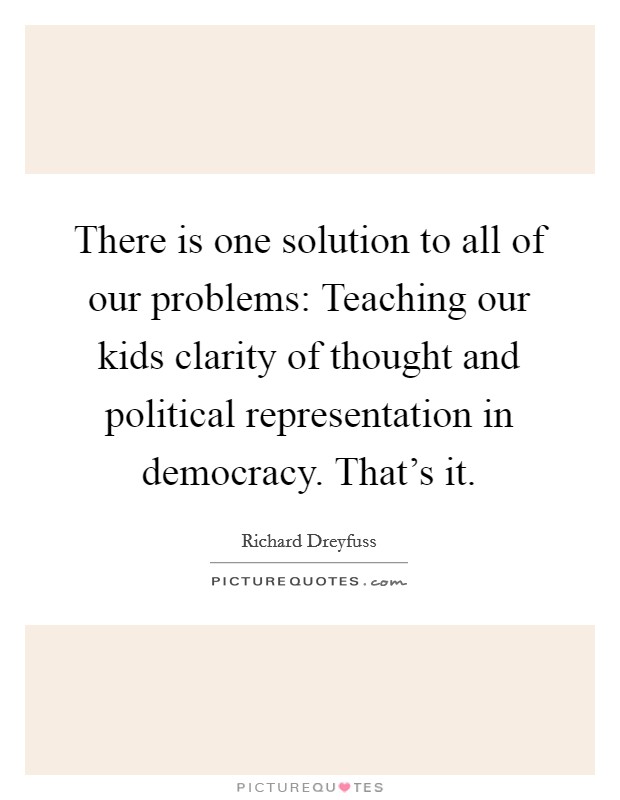 There is one solution to all of our problems: Teaching our kids clarity of thought and political representation in democracy. That's it. Picture Quote #1