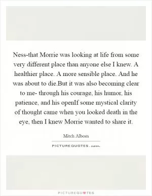 Ness-that Morrie was looking at life from some very different place than anyone else I knew. A healthier place. A more sensible place. And he was about to die.But it was also becoming clear to me- through his courage, his humor, his patience, and his openIf some mystical clarity of thought came when you looked death in the eye, then I knew Morrie wanted to share it Picture Quote #1