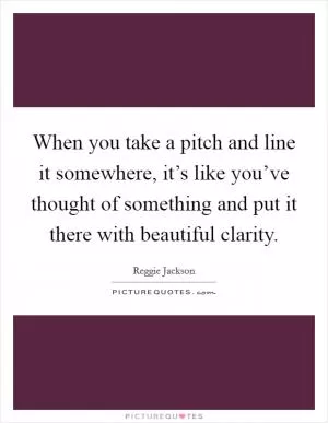 When you take a pitch and line it somewhere, it’s like you’ve thought of something and put it there with beautiful clarity Picture Quote #1