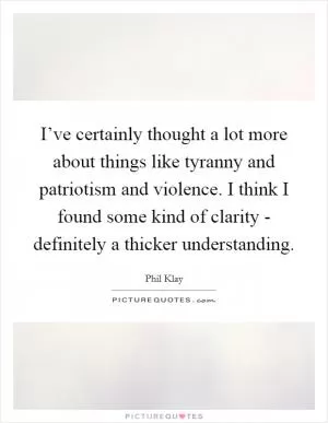 I’ve certainly thought a lot more about things like tyranny and patriotism and violence. I think I found some kind of clarity - definitely a thicker understanding Picture Quote #1