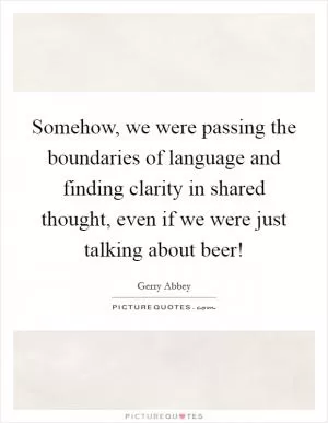 Somehow, we were passing the boundaries of language and finding clarity in shared thought, even if we were just talking about beer! Picture Quote #1