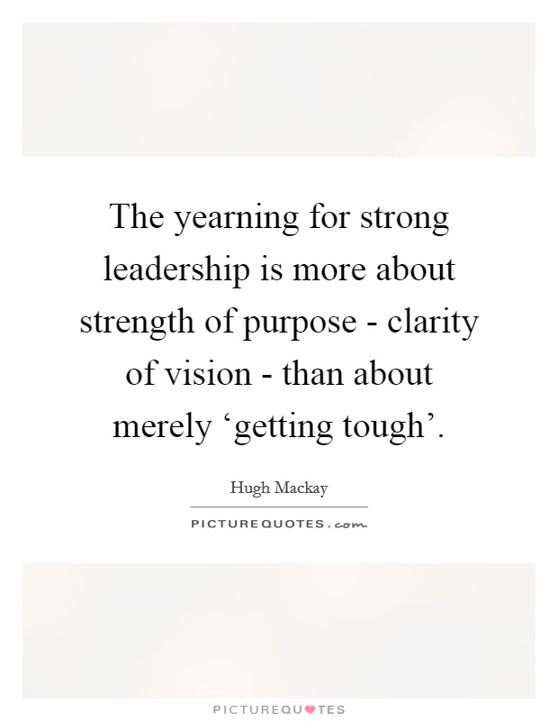 The yearning for strong leadership is more about strength of purpose - clarity of vision - than about merely ‘getting tough'. Picture Quote #1