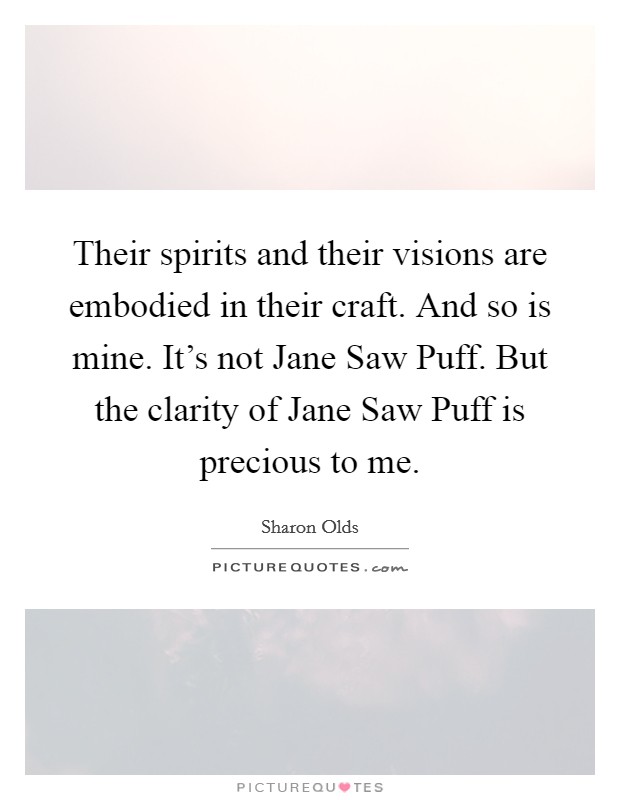 Their spirits and their visions are embodied in their craft. And so is mine. It's not Jane Saw Puff. But the clarity of Jane Saw Puff is precious to me. Picture Quote #1