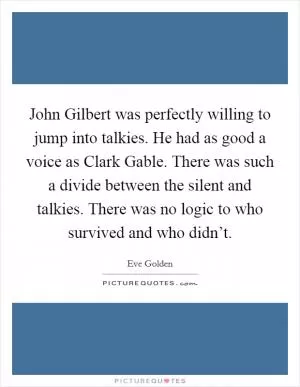 John Gilbert was perfectly willing to jump into talkies. He had as good a voice as Clark Gable. There was such a divide between the silent and talkies. There was no logic to who survived and who didn’t Picture Quote #1