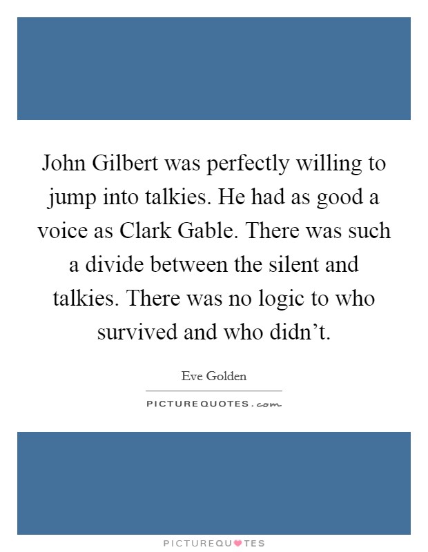John Gilbert was perfectly willing to jump into talkies. He had as good a voice as Clark Gable. There was such a divide between the silent and talkies. There was no logic to who survived and who didn't. Picture Quote #1