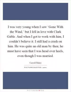 I was very young when I saw ‘Gone With the Wind,’ but I fell in love with Clark Gable. And when I got to work with him, I couldn’t believe it. I still had a crush on him. He was quite an old man by then; he must have seen that I was head over heels, even though I was married Picture Quote #1
