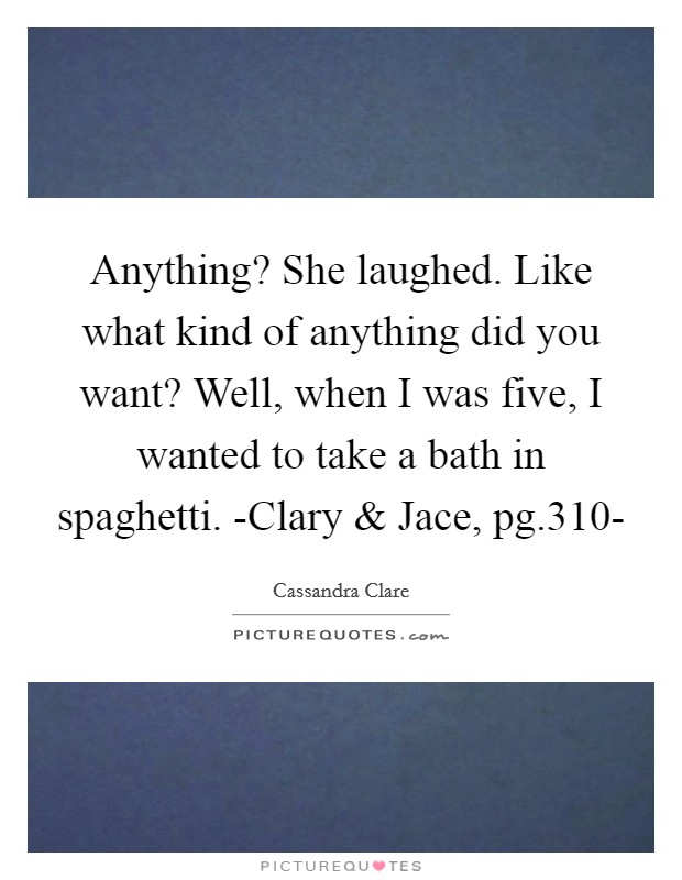 Anything? She laughed. Like what kind of anything did you want? Well, when I was five, I wanted to take a bath in spaghetti. -Clary and Jace, pg.310- Picture Quote #1