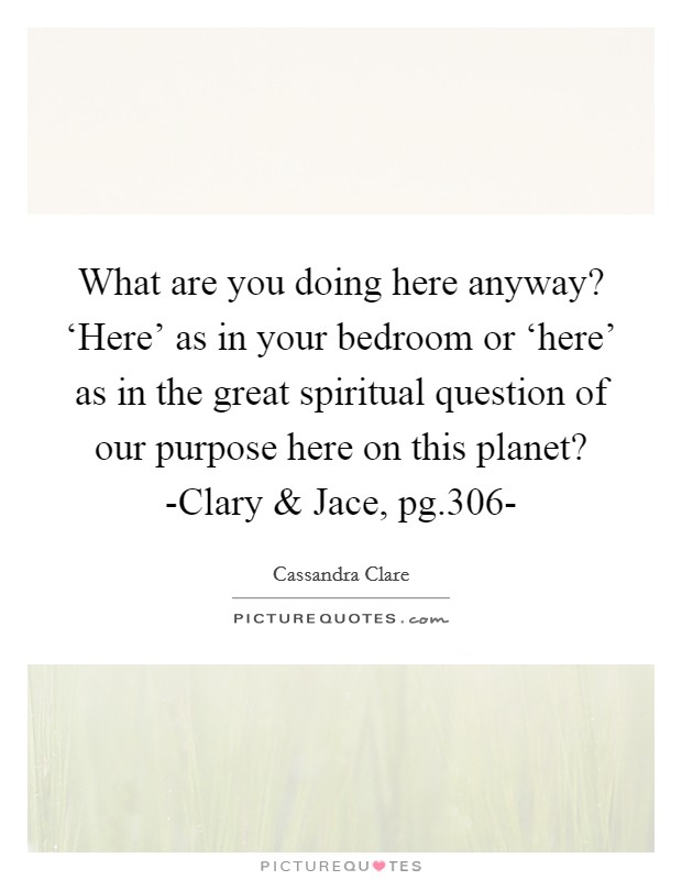 What are you doing here anyway? ‘Here' as in your bedroom or ‘here' as in the great spiritual question of our purpose here on this planet? -Clary and Jace, pg.306- Picture Quote #1