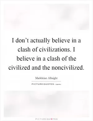 I don’t actually believe in a clash of civilizations. I believe in a clash of the civilized and the noncivilized Picture Quote #1