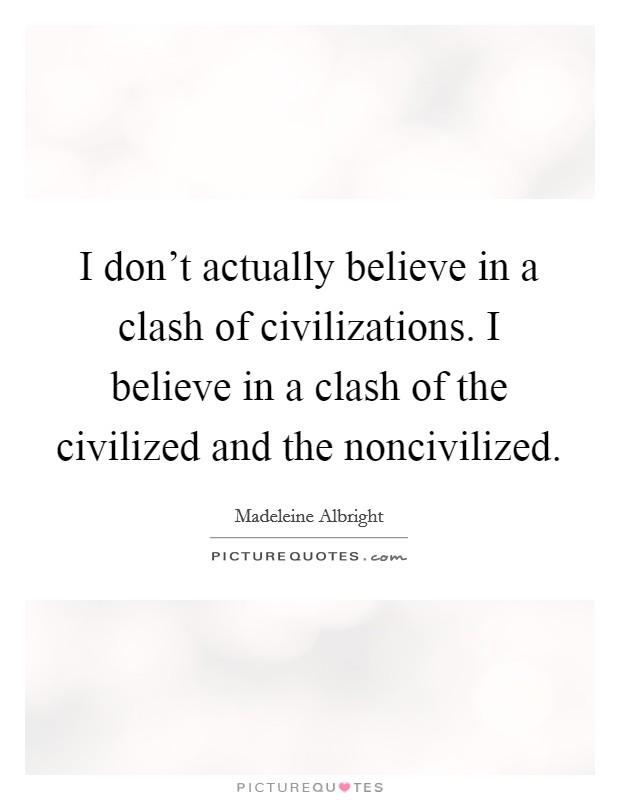 I don't actually believe in a clash of civilizations. I believe in a clash of the civilized and the noncivilized. Picture Quote #1
