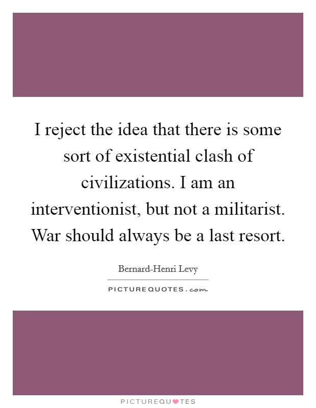 I reject the idea that there is some sort of existential clash of civilizations. I am an interventionist, but not a militarist. War should always be a last resort. Picture Quote #1