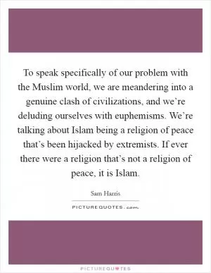 To speak specifically of our problem with the Muslim world, we are meandering into a genuine clash of civilizations, and we’re deluding ourselves with euphemisms. We’re talking about Islam being a religion of peace that’s been hijacked by extremists. If ever there were a religion that’s not a religion of peace, it is Islam Picture Quote #1