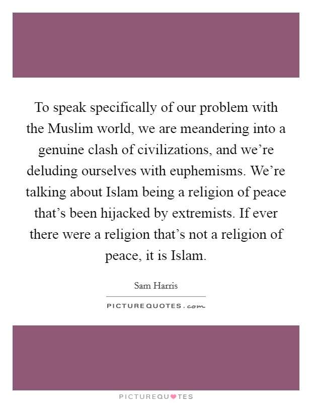 To speak specifically of our problem with the Muslim world, we are meandering into a genuine clash of civilizations, and we're deluding ourselves with euphemisms. We're talking about Islam being a religion of peace that's been hijacked by extremists. If ever there were a religion that's not a religion of peace, it is Islam. Picture Quote #1
