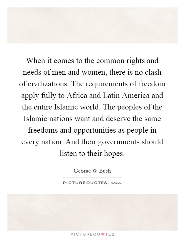 When it comes to the common rights and needs of men and women, there is no clash of civilizations. The requirements of freedom apply fully to Africa and Latin America and the entire Islamic world. The peoples of the Islamic nations want and deserve the same freedoms and opportunities as people in every nation. And their governments should listen to their hopes. Picture Quote #1