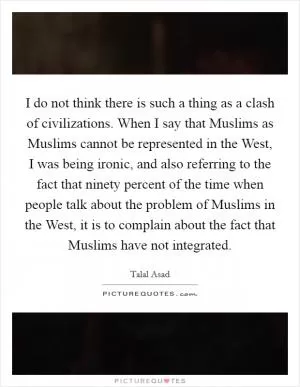 I do not think there is such a thing as a clash of civilizations. When I say that Muslims as Muslims cannot be represented in the West, I was being ironic, and also referring to the fact that ninety percent of the time when people talk about the problem of Muslims in the West, it is to complain about the fact that Muslims have not integrated Picture Quote #1