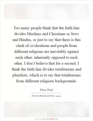 Too many people think that the faith line divides Muslims and Christians or Jews and Hindus, or just to say that there is this clash of civilizations and people from different religions are inevitably against each other, inherently opposed to each other. I don’t believe that for a second. I think the faith line divides totalitarians and pluralists, which is to say that totalitarians from different religious backgrounds Picture Quote #1