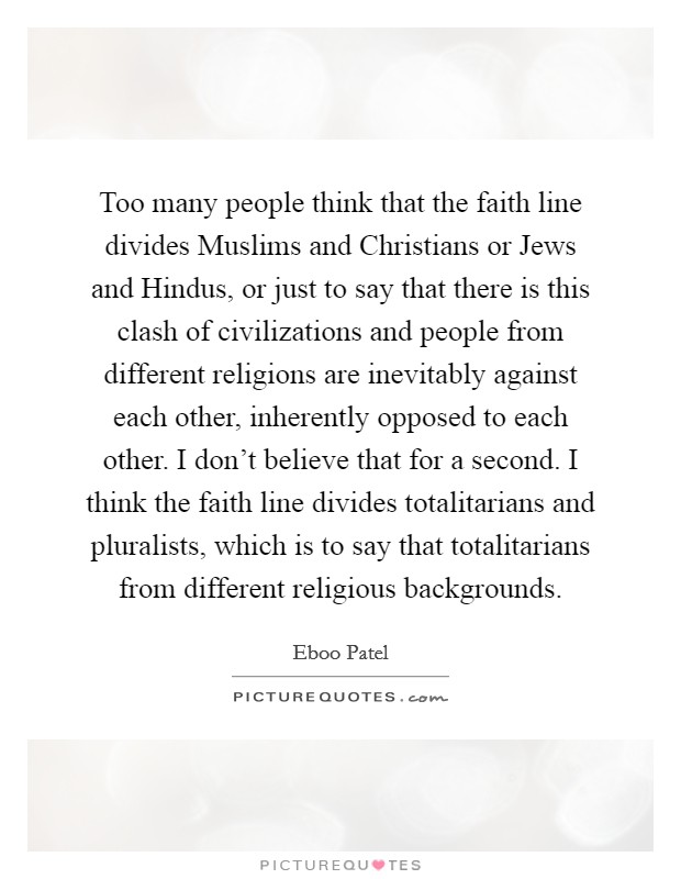 Too many people think that the faith line divides Muslims and Christians or Jews and Hindus, or just to say that there is this clash of civilizations and people from different religions are inevitably against each other, inherently opposed to each other. I don't believe that for a second. I think the faith line divides totalitarians and pluralists, which is to say that totalitarians from different religious backgrounds. Picture Quote #1