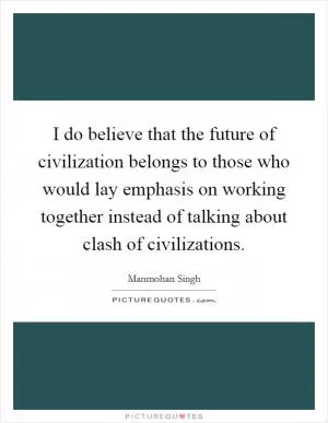 I do believe that the future of civilization belongs to those who would lay emphasis on working together instead of talking about clash of civilizations Picture Quote #1