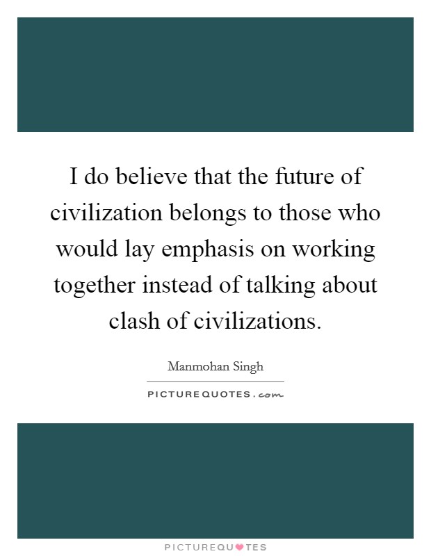 I do believe that the future of civilization belongs to those who would lay emphasis on working together instead of talking about clash of civilizations. Picture Quote #1