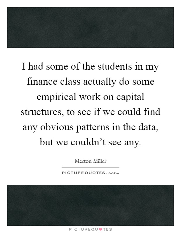 I had some of the students in my finance class actually do some empirical work on capital structures, to see if we could find any obvious patterns in the data, but we couldn't see any. Picture Quote #1