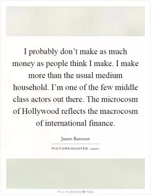 I probably don’t make as much money as people think I make. I make more than the usual medium household. I’m one of the few middle class actors out there. The microcosm of Hollywood reflects the macrocosm of international finance Picture Quote #1