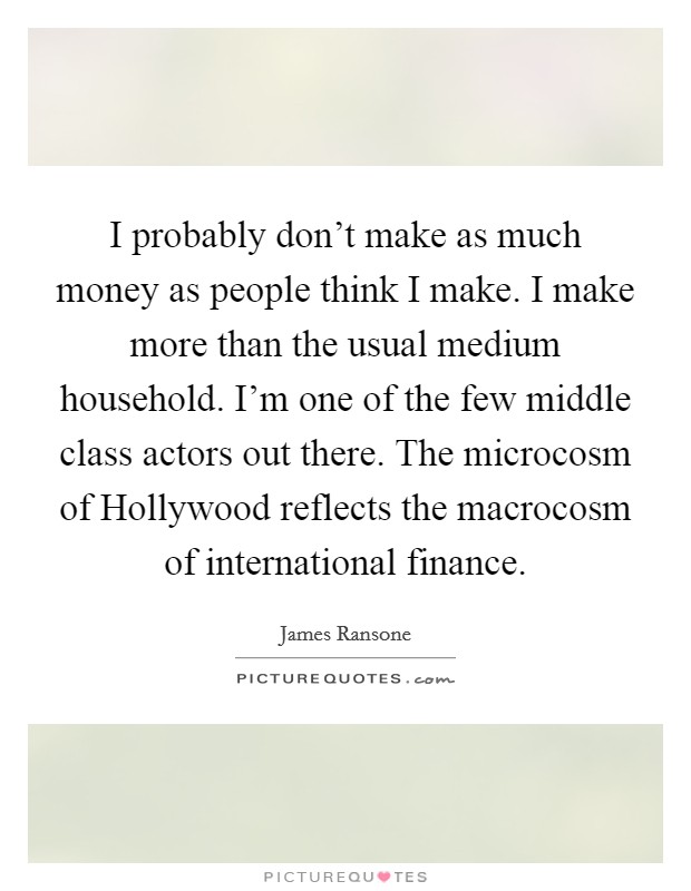 I probably don't make as much money as people think I make. I make more than the usual medium household. I'm one of the few middle class actors out there. The microcosm of Hollywood reflects the macrocosm of international finance. Picture Quote #1