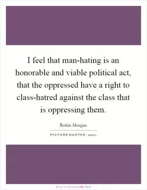 I feel that man-hating is an honorable and viable political act, that the oppressed have a right to class-hatred against the class that is oppressing them Picture Quote #1