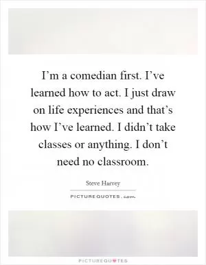 I’m a comedian first. I’ve learned how to act. I just draw on life experiences and that’s how I’ve learned. I didn’t take classes or anything. I don’t need no classroom Picture Quote #1