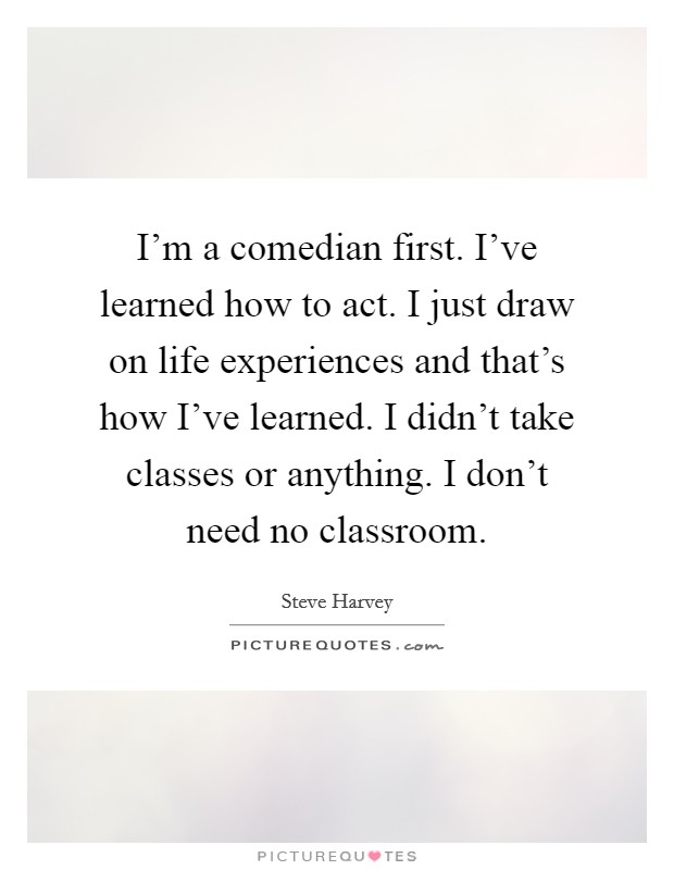 I'm a comedian first. I've learned how to act. I just draw on life experiences and that's how I've learned. I didn't take classes or anything. I don't need no classroom. Picture Quote #1