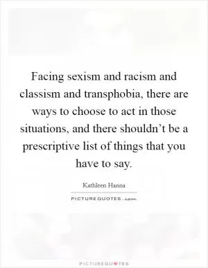 Facing sexism and racism and classism and transphobia, there are ways to choose to act in those situations, and there shouldn’t be a prescriptive list of things that you have to say Picture Quote #1