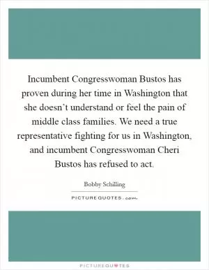 Incumbent Congresswoman Bustos has proven during her time in Washington that she doesn’t understand or feel the pain of middle class families. We need a true representative fighting for us in Washington, and incumbent Congresswoman Cheri Bustos has refused to act Picture Quote #1